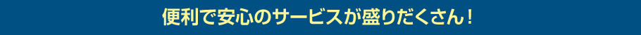 安心で便利なサービスが盛りだくさん！