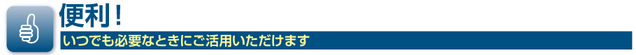 便利！いつでも必要なときにご活用いただけます